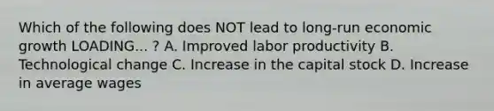 Which of the following does NOT lead to long-run economic growth LOADING... ​? A. Improved labor productivity B. Technological change C. Increase in the capital stock D. Increase in average wages