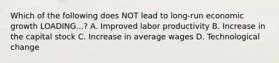 Which of the following does NOT lead to long-run economic growth LOADING...​? A. Improved labor productivity B. Increase in the capital stock C. Increase in average wages D. Technological change