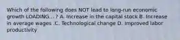 Which of the following does NOT lead to long-run economic growth LOADING... ​? A. Increase in the capital stock B. Increase in average wages .C. Technological change D. Improved labor productivity