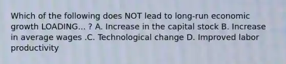 Which of the following does NOT lead to long-run economic growth LOADING... ​? A. Increase in the capital stock B. Increase in average wages .C. Technological change D. Improved labor productivity