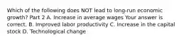 Which of the following does NOT lead to long-run economic growth​? Part 2 A. Increase in average wages Your answer is correct. B. Improved labor productivity C. Increase in the capital stock D. Technological change