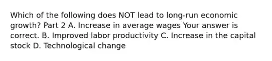 Which of the following does NOT lead to long-run economic growth​? Part 2 A. Increase in average wages Your answer is correct. B. Improved labor productivity C. Increase in the capital stock D. Technological change