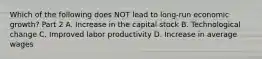 Which of the following does NOT lead to long-run economic growth? Part 2 A. Increase in the capital stock B. Technological change C. Improved labor productivity D. Increase in average wages