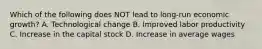 Which of the following does NOT lead to long-run economic growth? A. Technological change B. Improved labor productivity C. Increase in the capital stock D. Increase in average wages