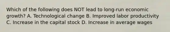 Which of the following does NOT lead to long-run economic growth? A. Technological change B. Improved labor productivity C. Increase in the capital stock D. Increase in average wages