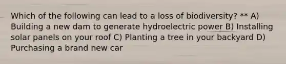 Which of the following can lead to a loss of biodiversity? ** A) Building a new dam to generate hydroelectric power B) Installing solar panels on your roof C) Planting a tree in your backyard D) Purchasing a brand new car