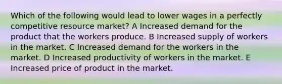 Which of the following would lead to lower wages in a perfectly competitive resource market? A Increased demand for the product that the workers produce. B Increased supply of workers in the market. C Increased demand for the workers in the market. D Increased productivity of workers in the market. E Increased price of product in the market.