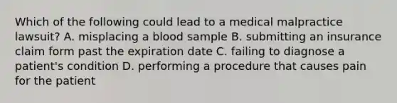 Which of the following could lead to a <a href='https://www.questionai.com/knowledge/klDBzWSUvE-medical-malpractice' class='anchor-knowledge'>medical malpractice</a>​ lawsuit? A. misplacing a blood sample B. submitting an insurance claim form past the expiration date C. failing to diagnose a​ patient's condition D. performing a procedure that causes pain for the patient