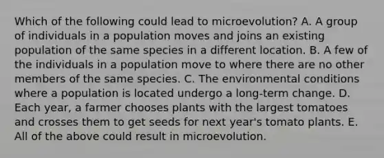 Which of the following could lead to microevolution? A. A group of individuals in a population moves and joins an existing population of the same species in a different location. B. A few of the individuals in a population move to where there are no other members of the same species. C. The environmental conditions where a population is located undergo a long-term change. D. Each year, a farmer chooses plants with the largest tomatoes and crosses them to get seeds for next year's tomato plants. E. All of the above could result in microevolution.