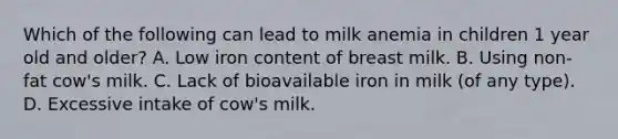 Which of the following can lead to milk anemia in children 1 year old and older? A. Low iron content of breast milk. B. Using non-fat cow's milk. C. Lack of bioavailable iron in milk (of any type). D. Excessive intake of cow's milk.