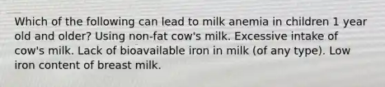 Which of the following can lead to milk anemia in children 1 year old and older? Using non-fat cow's milk. Excessive intake of cow's milk. Lack of bioavailable iron in milk (of any type). Low iron content of breast milk.