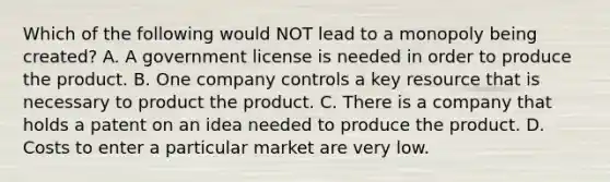 Which of the following would NOT lead to a monopoly being created? A. A government license is needed in order to produce the product. B. One company controls a key resource that is necessary to product the product. C. There is a company that holds a patent on an idea needed to produce the product. D. Costs to enter a particular market are very low.