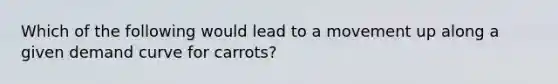 Which of the following would lead to a movement up along a given demand curve for carrots?