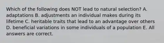 Which of the following does NOT lead to natural selection? A. adaptations B. adjustments an individual makes during its lifetime C. heritable traits that lead to an advantage over others D. beneficial variations in some individuals of a population E. All answers are correct.