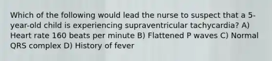 Which of the following would lead the nurse to suspect that a 5-year-old child is experiencing supraventricular tachycardia? A) Heart rate 160 beats per minute B) Flattened P waves C) Normal QRS complex D) History of fever