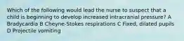 Which of the following would lead the nurse to suspect that a child is beginning to develop increased intracranial pressure? A Bradycardia B Cheyne-Stokes respirations C Fixed, dilated pupils D Projectile vomiting