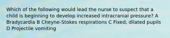 Which of the following would lead the nurse to suspect that a child is beginning to develop increased intracranial pressure? A Bradycardia B Cheyne-Stokes respirations C Fixed, dilated pupils D Projectile vomiting