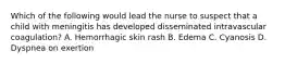 Which of the following would lead the nurse to suspect that a child with meningitis has developed disseminated intravascular coagulation? A. Hemorrhagic skin rash B. Edema C. Cyanosis D. Dyspnea on exertion