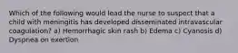 Which of the following would lead the nurse to suspect that a child with meningitis has developed disseminated intravascular coagulation? a) Hemorrhagic skin rash b) Edema c) Cyanosis d) Dyspnea on exertion