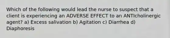 Which of the following would lead the nurse to suspect that a client is experiencing an ADVERSE EFFECT to an ANTIcholinergic agent? a) Excess salivation b) Agitation c) Diarrhea d) Diaphoresis