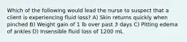 Which of the following would lead the nurse to suspect that a client is experiencing fluid loss? A) Skin returns quickly when pinched B) Weight gain of 1 lb over past 3 days C) Pitting edema of ankles D) Insensible fluid loss of 1200 mL