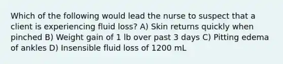 Which of the following would lead the nurse to suspect that a client is experiencing fluid loss? A) Skin returns quickly when pinched B) Weight gain of 1 lb over past 3 days C) Pitting edema of ankles D) Insensible fluid loss of 1200 mL