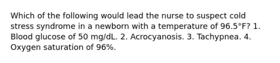 Which of the following would lead the nurse to suspect cold stress syndrome in a newborn with a temperature of 96.5°F? 1. Blood glucose of 50 mg/dL. 2. Acrocyanosis. 3. Tachypnea. 4. Oxygen saturation of 96%.