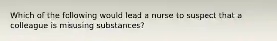 Which of the following would lead a nurse to suspect that a colleague is misusing substances?