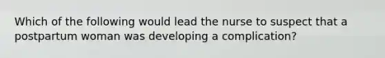 Which of the following would lead the nurse to suspect that a postpartum woman was developing a complication?