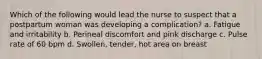 Which of the following would lead the nurse to suspect that a postpartum woman was developing a complication? a. Fatigue and irritability b. Perineal discomfort and pink discharge c. Pulse rate of 60 bpm d. Swollen, tender, hot area on breast