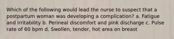 Which of the following would lead the nurse to suspect that a postpartum woman was developing a complication? a. Fatigue and irritability b. Perineal discomfort and pink discharge c. Pulse rate of 60 bpm d. Swollen, tender, hot area on breast