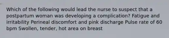 Which of the following would lead the nurse to suspect that a postpartum woman was developing a complication? Fatigue and irritability Perineal discomfort and pink discharge Pulse rate of 60 bpm Swollen, tender, hot area on breast