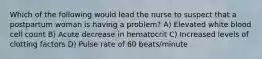 Which of the following would lead the nurse to suspect that a postpartum woman is having a problem? A) Elevated white blood cell count B) Acute decrease in hematocrit C) Increased levels of clotting factors D) Pulse rate of 60 beats/minute