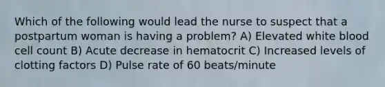 Which of the following would lead the nurse to suspect that a postpartum woman is having a problem? A) Elevated white blood cell count B) Acute decrease in hematocrit C) Increased levels of clotting factors D) Pulse rate of 60 beats/minute