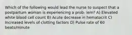 Which of the following would lead the nurse to suspect that a postpartum woman is experiencing a prob- lem? A) Elevated white blood cell count B) Acute decrease in hematocrit C) Increased levels of clotting factors D) Pulse rate of 60 beats/minute