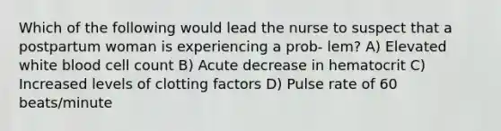 Which of the following would lead the nurse to suspect that a postpartum woman is experiencing a prob- lem? A) Elevated white blood cell count B) Acute decrease in hematocrit C) Increased levels of clotting factors D) Pulse rate of 60 beats/minute