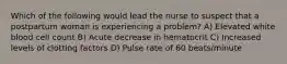 Which of the following would lead the nurse to suspect that a postpartum woman is experiencing a problem? A) Elevated white blood cell count B) Acute decrease in hematocrit C) Increased levels of clotting factors D) Pulse rate of 60 beats/minute