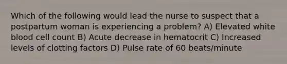 Which of the following would lead the nurse to suspect that a postpartum woman is experiencing a problem? A) Elevated white blood cell count B) Acute decrease in hematocrit C) Increased levels of clotting factors D) Pulse rate of 60 beats/minute