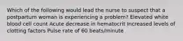 Which of the following would lead the nurse to suspect that a postpartum woman is experiencing a problem? Elevated white blood cell count Acute decrease in hematocrit Increased levels of clotting factors Pulse rate of 60 beats/minute