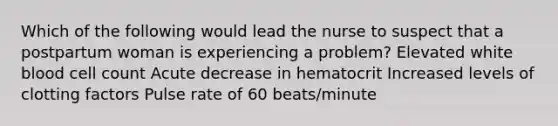 Which of the following would lead the nurse to suspect that a postpartum woman is experiencing a problem? Elevated white blood cell count Acute decrease in hematocrit Increased levels of clotting factors Pulse rate of 60 beats/minute