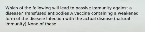 Which of the following will lead to passive immunity against a disease? Transfused antibodies A vaccine containing a weakened form of the disease Infection with the actual disease (natural immunity) None of these