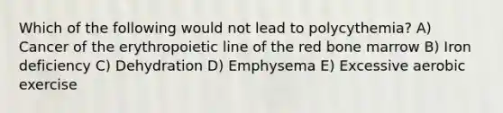 Which of the following would not lead to polycythemia? A) Cancer of the erythropoietic line of the red bone marrow B) Iron deficiency C) Dehydration D) Emphysema E) Excessive aerobic exercise