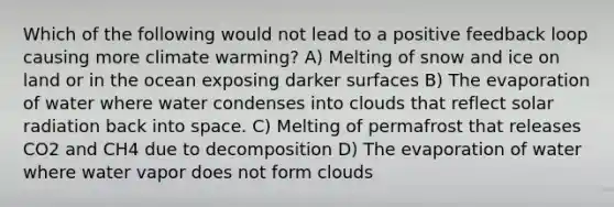 Which of the following would not lead to a positive feedback loop causing more climate warming? A) Melting of snow and ice on land or in the ocean exposing darker surfaces B) The evaporation of water where water condenses into clouds that reflect solar radiation back into space. C) Melting of permafrost that releases CO2 and CH4 due to decomposition D) The evaporation of water where water vapor does not form clouds