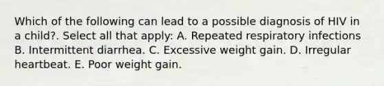 Which of the following can lead to a possible diagnosis of HIV in a child?. Select all that apply: A. Repeated respiratory infections B. Intermittent diarrhea. C. Excessive weight gain. D. Irregular heartbeat. E. Poor weight gain.