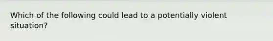 Which of the following could lead to a potentially violent situation?