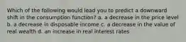 Which of the following would lead you to predict a downward shift in the consumption function? a. a decrease in the price level b. a decrease in disposable income c. a decrease in the value of real wealth d. an increase in real interest rates