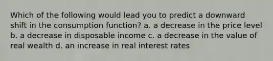 Which of the following would lead you to predict a downward shift in the consumption function? a. a decrease in the price level b. a decrease in disposable income c. a decrease in the value of real wealth d. an increase in real interest rates