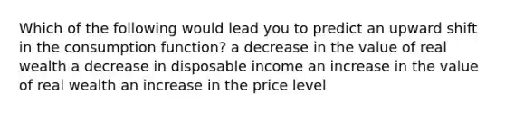 Which of the following would lead you to predict an upward shift in the consumption function? a decrease in the value of real wealth a decrease in disposable income an increase in the value of real wealth an increase in the price level