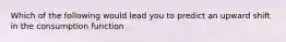 Which of the following would lead you to predict an upward shift in the consumption function