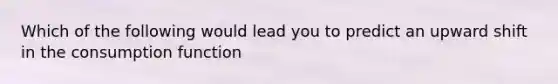 Which of the following would lead you to predict an upward shift in the consumption function